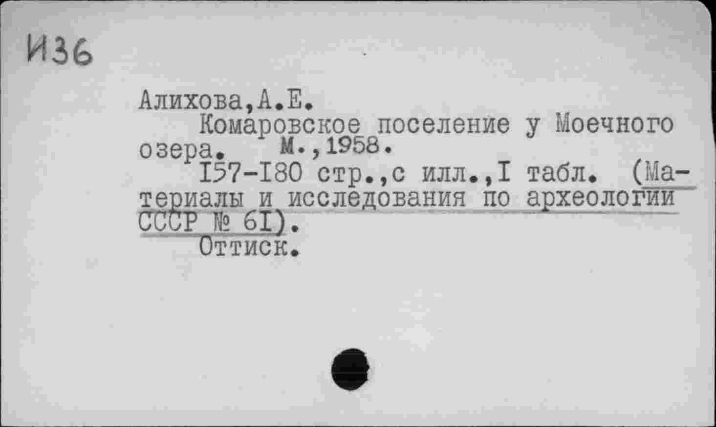 ﻿И36
Алихова,А.Е.
Комаровское поселение у Моечного озера. М.,1958.
I57-I80 стр.,с илл.,1 табл. (Ма-те^иалы^и исследования по археологии'
Оттиск.